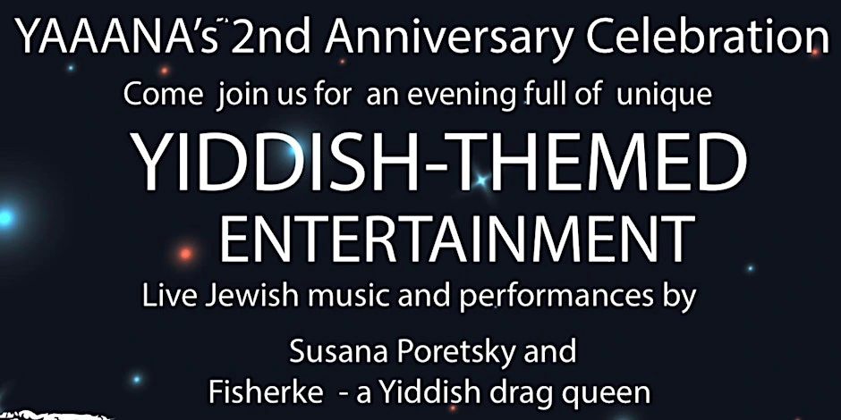 2nd anniversary celebration A past event poster advertising YAAANAs 2nd Anniversary Celebration, Come join us for an evenin full of unique Yiddish-Themed Entertainment, Live Jewish Music and performances by Susana Poretsky and Fishkerle - a Yiddish drag queen.