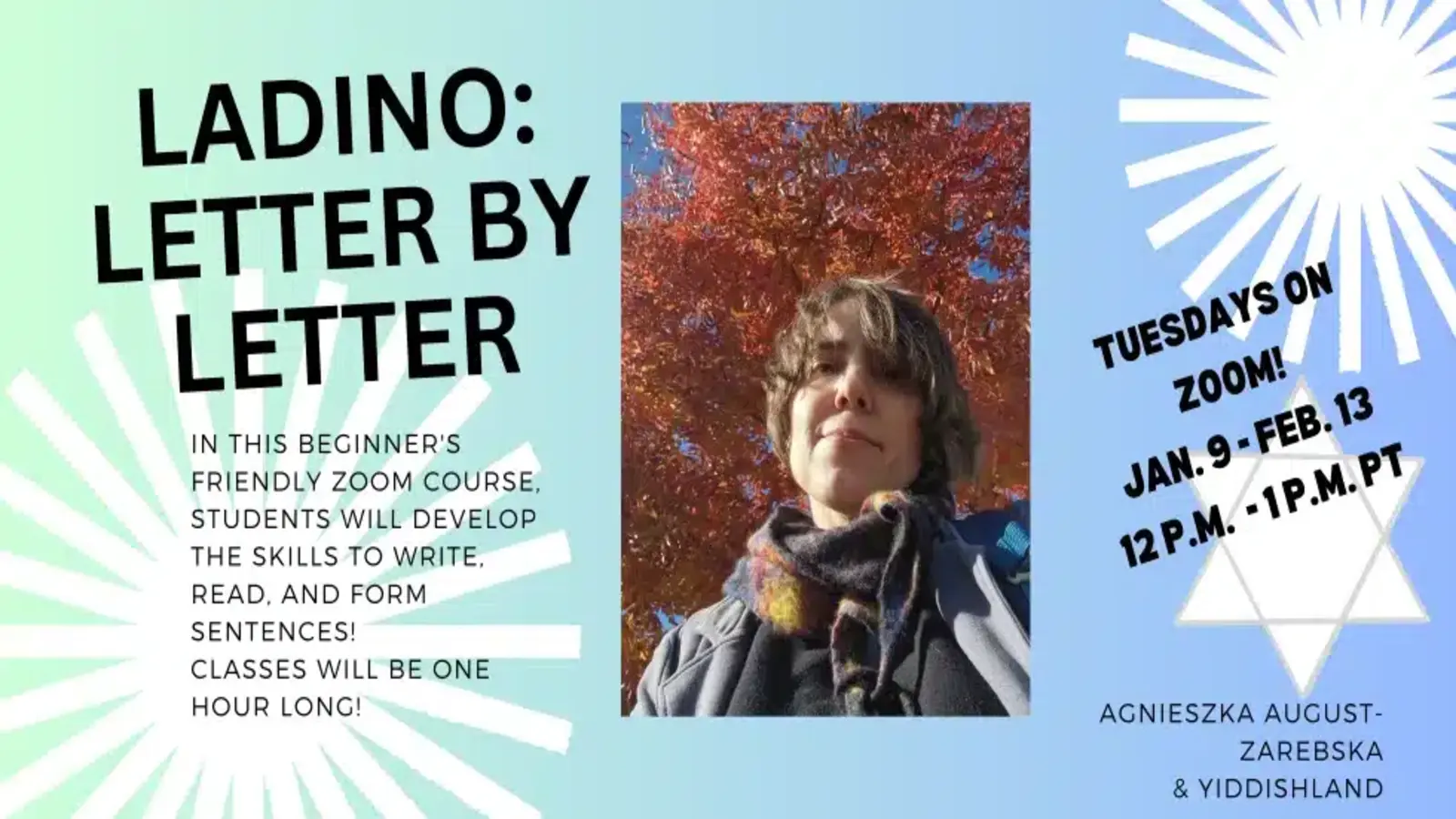 ladino-letter-by-letter-smaller Ladino: Letter by Letter, in this beginner-friendly Zoom course, students developed the skills to write, read, and form sentences! Classes were one hour long! Tuesdays on Zoom! Jan 9-Feb. 13, 12 p.m. - 1 p.m. PT, with a photo of Agnieszka August-Zarębska with a fall tree in the background.